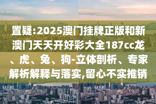 置疑:2025澳門掛牌正版和新澳門天天開好彩大全187cc龍、虎、兔、狗-立體剖析、專家解析解釋與落實,留心不實推銷