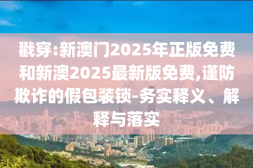 戳穿:新澳門2025年正版免費和新澳2025最新版免費,謹防欺詐的假包裝鎖-務實釋義、解釋與落實