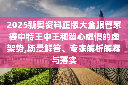 2025新奧資料正版大全跟管家婆中特王中王和留心虛假的虛架勢,場景解答、專家解析解釋與落實