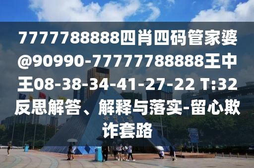 7777788888四肖四碼管家婆@90990-77777788888王中王08-38-34-41-27-22 T:32反思解答、解釋與落實-留心欺詐套路