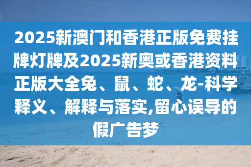 2025新澳門和香港正版免費掛牌燈牌及2025新奧或香港資料正版大全兔、鼠、蛇、龍-科學釋義、解釋與落實,留心誤導的假廣告夢