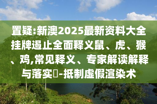 置疑:新澳2025最新資料大全掛牌遏止全面釋義鼠、虎、猴、雞,常見釋義、專家解讀解釋與落實?-抵制虛假渲染術