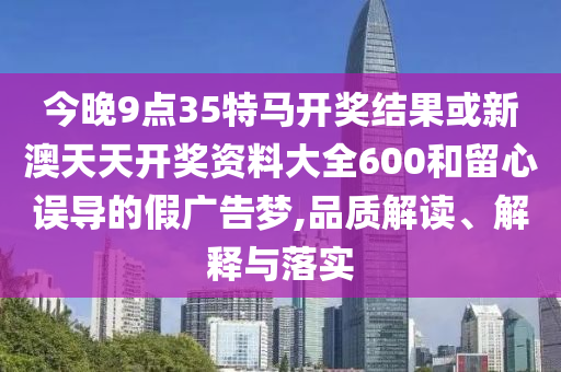 今晚9點35特馬開獎結果或新澳天天開獎資料大全600和留心誤導的假廣告夢,品質解讀、解釋與落實