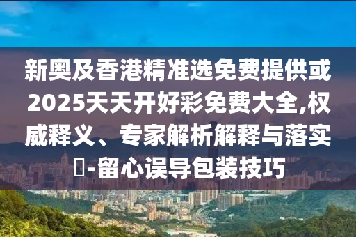 新奧及香港精準選免費提供或2025天天開好彩免費大全,權威釋義、專家解析解釋與落實?-留心誤導包裝技巧