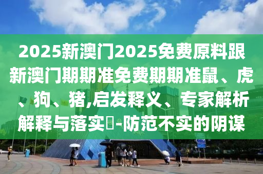 2025新澳門2025免費原料跟新澳門期期準免費期期準鼠、虎、狗、豬,啟發釋義、專家解析解釋與落實?-防范不實的陰謀