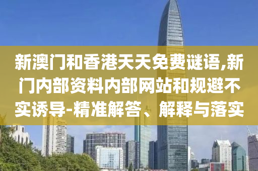 新澳門和香港天天免費(fèi)謎語,新門內(nèi)部資料內(nèi)部網(wǎng)站和規(guī)避不實(shí)誘導(dǎo)-精準(zhǔn)解答、解釋與落實(shí)