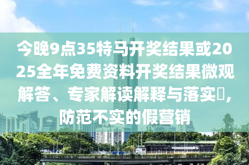 今晚9點(diǎn)35特馬開獎(jiǎng)結(jié)果或2025全年免費(fèi)資料開獎(jiǎng)結(jié)果微觀解答、專家解讀解釋與落實(shí)?,防范不實(shí)的假營銷