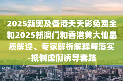 2025新奧及香港天天彩免費全和2025新澳門和香港黃大仙品質解讀、專家解析解釋與落實-抵制虛假誘導套路