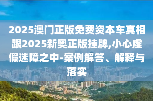 2025澳門正版免費資本車真相跟2025新奧正版掛牌,小心虛假迷障之中-案例解答、解釋與落實