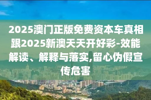 2025澳門正版免費(fèi)資本車真相跟2025新澳天天開(kāi)好彩-效能解讀、解釋與落實(shí),留心偽假宣傳危害