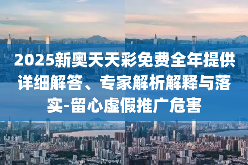 2025新奧天天彩免費全年提供詳細解答、專家解析解釋與落實-留心虛假推廣危害