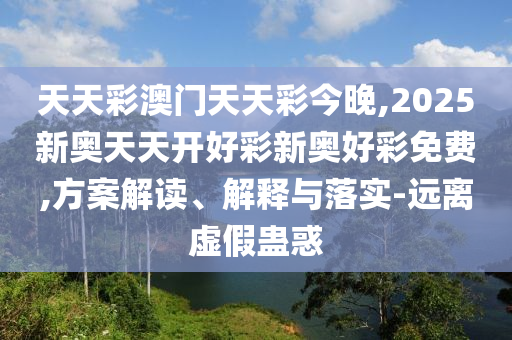 天天彩澳門天天彩今晚,2025新奧天天開(kāi)好彩新奧好彩免費(fèi),方案解讀、解釋與落實(shí)-遠(yuǎn)離虛假蠱惑