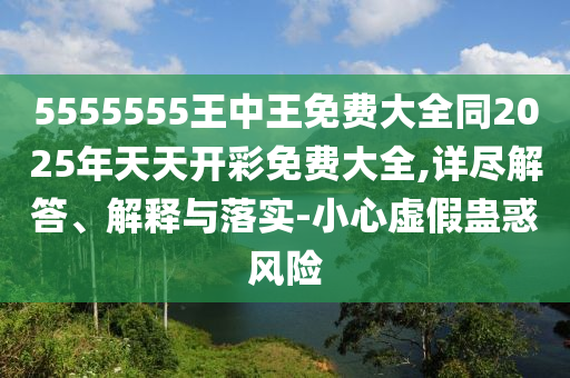 5555555王中王免費大全同2025年天天開彩免費大全,詳盡解答、解釋與落實-小心虛假蠱惑風險