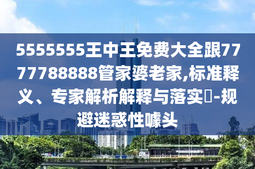 5555555王中王免費大全跟7777788888管家婆老家,標(biāo)準(zhǔn)釋義、專家解析解釋與落實?-規(guī)避迷惑性噱頭