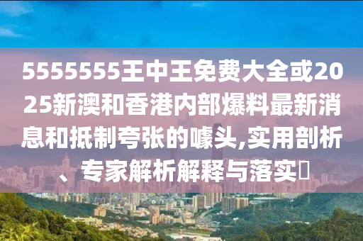5555555王中王免費(fèi)大全或2025新澳和香港內(nèi)部爆料最新消息和抵制夸張的噱頭,實(shí)用剖析、專家解析解釋與落實(shí)?