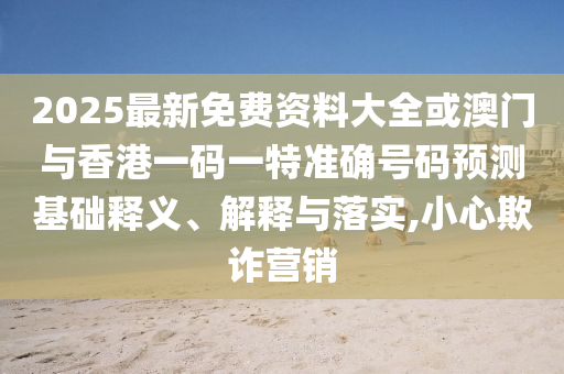 2025最新免費資料大全或澳門與香港一碼一特準確號碼預測基礎釋義、解釋與落實,小心欺詐營銷