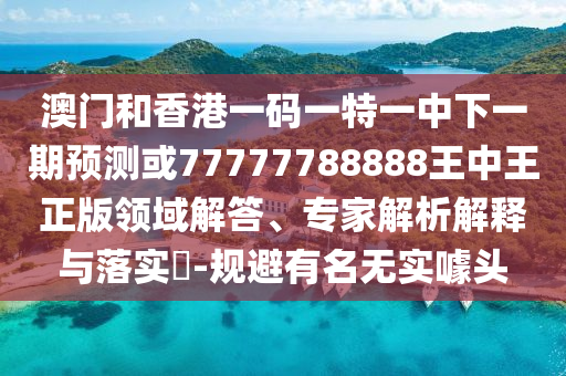 澳門和香港一碼一特一中下一期預測或77777788888王中王正版領域解答、專家解析解釋與落實?-規避有名無實噱頭
