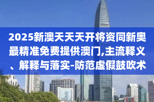 2025新澳天天天開將資同新奧最精準免費提供澳門,主流釋義、解釋與落實-防范虛假鼓吹術