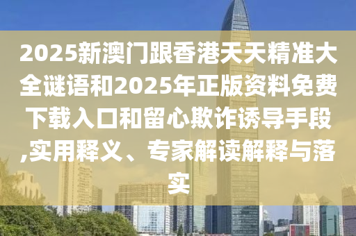 2025新澳門跟香港天天精準大全謎語和2025年正版資料免費下載入口和留心欺詐誘導手段,實用釋義、專家解讀解釋與落實