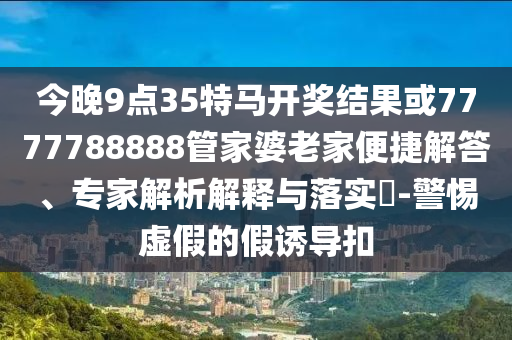 今晚9點35特馬開獎結果或7777788888管家婆老家便捷解答、專家解析解釋與落實?-警惕虛假的假誘導扣