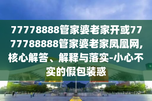 77778888管家婆老家開或7777788888管家婆老家鳳凰網,核心解答、解釋與落實-小心不實的假包裝惑