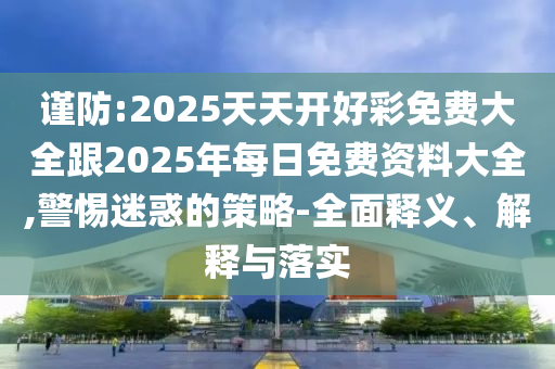 謹(jǐn)防:2025天天開好彩免費(fèi)大全跟2025年每日免費(fèi)資料大全,警惕迷惑的策略-全面釋義、解釋與落實(shí)