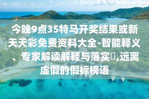 今晚9點35特馬開獎結果或新天天彩免費資料大全-智能釋義、專家解讀解釋與落實?,遠離虛假的假標榜語