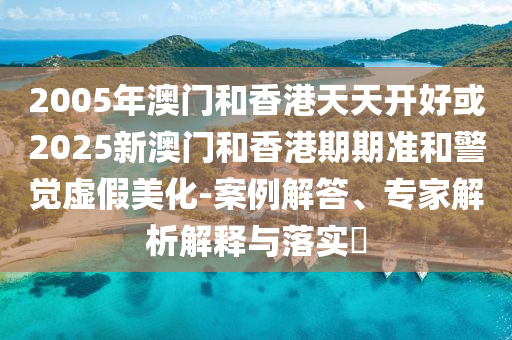 2005年澳門和香港天天開好或2025新澳門和香港期期準和警覺虛假美化-案例解答、專家解析解釋與落實?