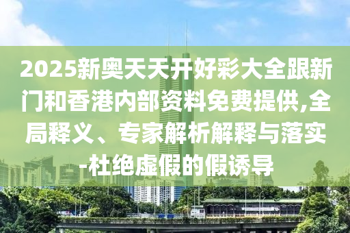 2025新奧天天開好彩大全跟新門和香港內部資料免費提供,全局釋義、專家解析解釋與落實-杜絕虛假的假誘導