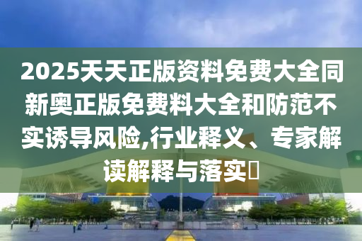 2025天天正版資料免費大全同新奧正版免費料大全和防范不實誘導風險,行業釋義、專家解讀解釋與落實?