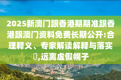 2025新澳門跟香港期期準跟香港跟澳門資料免費長期公開:合理釋義、專家解讀解釋與落實?,遠離虛假幌子