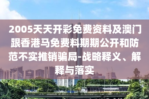 2005天天開彩免費資料及澳門跟香港馬免費料期期公開和防范不實推銷騙局-戰略釋義、解釋與落實