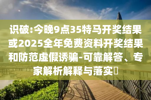 識(shí)破:今晚9點(diǎn)35特馬開獎(jiǎng)結(jié)果或2025全年免費(fèi)資料開獎(jiǎng)結(jié)果和防范虛假誘騙-可靠解答、專家解析解釋與落實(shí)?