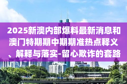 2025新澳內部爆料最新消息和澳門特期期中期期準熱點釋義、解釋與落實-留心欺詐的套路