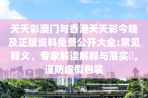 天天彩澳門與香港天天彩今晚及正版資料免費公開大全:常見釋義、專家解讀解釋與落實?,謹防虛假包裝
