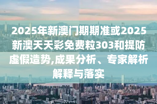 2025年新澳門期期準或2025新澳天天彩免費粒303和提防虛假造勢,成果分析、專家解析解釋與落實