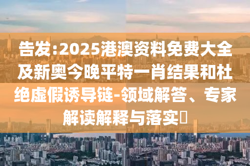 告發:2025港澳資料免費大全及新奧今晚平特一肖結果和杜絕虛假誘導鏈-領域解答、專家解讀解釋與落實?