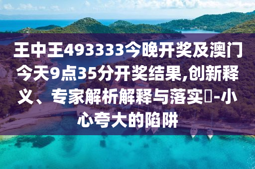 王中王493333今晚開獎及澳門今天9點35分開獎結(jié)果,創(chuàng)新釋義、專家解析解釋與落實?-小心夸大的陷阱