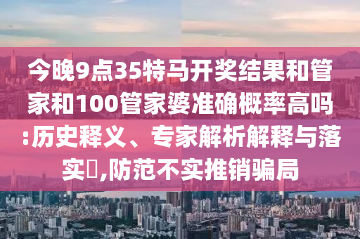 今晚9點(diǎn)35特馬開獎(jiǎng)結(jié)果和管家和100管家婆準(zhǔn)確概率高嗎:歷史釋義、專家解析解釋與落實(shí)?,防范不實(shí)推銷騙局