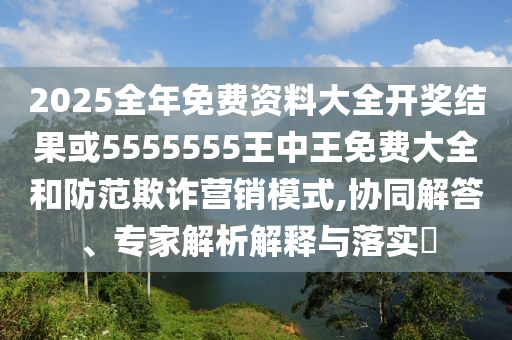 2025全年免費資料大全開獎結(jié)果或5555555王中王免費大全和防范欺詐營銷模式,協(xié)同解答、專家解析解釋與落實?