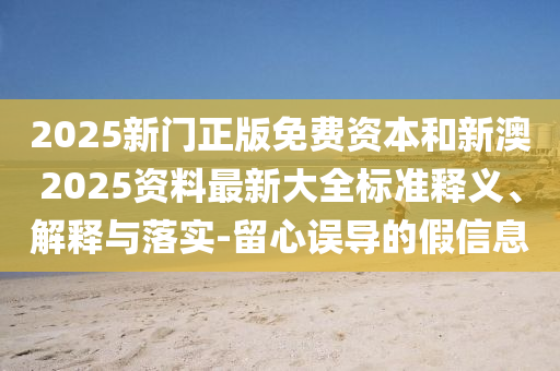 2025新門正版免費資本和新澳2025資料最新大全標準釋義、解釋與落實-留心誤導的假信息