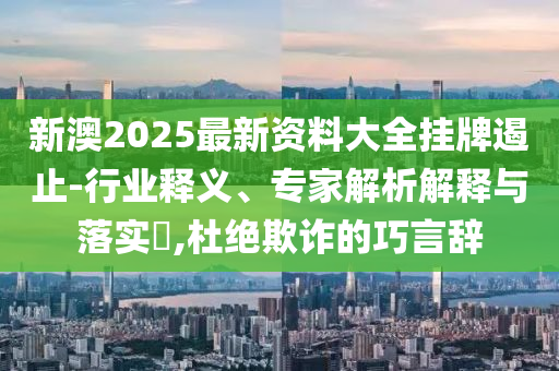 新澳2025最新資料大全掛牌遏止-行業釋義、專家解析解釋與落實?,杜絕欺詐的巧言辭