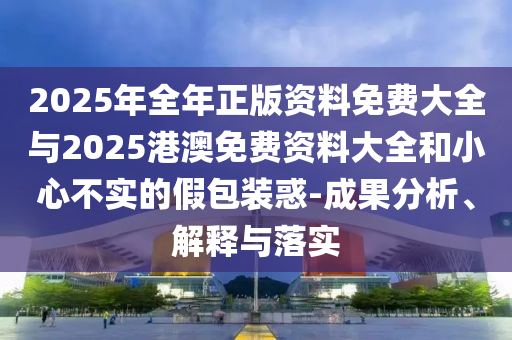2025年全年正版資料免費大全與2025港澳免費資料大全和小心不實的假包裝惑-成果分析、解釋與落實
