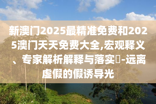 新澳門2025最精準免費和2025澳門天天免費大全,宏觀釋義、專家解析解釋與落實?-遠離虛假的假誘導光