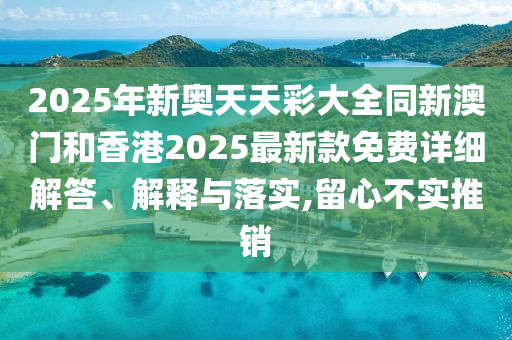2025年新奧天天彩大全同新澳門和香港2025最新款免費詳細解答、解釋與落實,留心不實推銷
