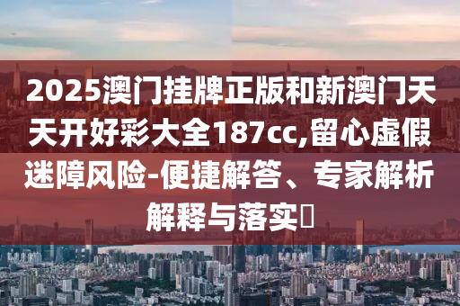 2025澳門掛牌正版和新澳門天天開好彩大全187cc,留心虛假迷障風(fēng)險(xiǎn)-便捷解答、專家解析解釋與落實(shí)?