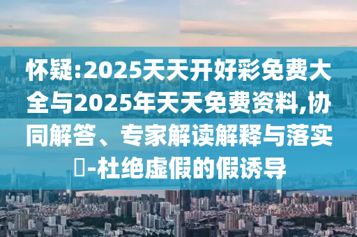 懷疑:2025天天開好彩免費大全與2025年天天免費資料,協(xié)同解答、專家解讀解釋與落實?-杜絕虛假的假誘導(dǎo)