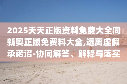 2025天天正版資料免費大全同新奧正版免費料大全,遠離虛假承諾沼-協同解答、解釋與落實