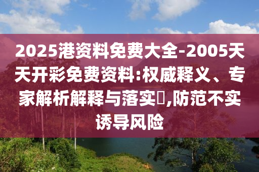 2025港資料免費大全-2005天天開彩免費資料:權威釋義、專家解析解釋與落實?,防范不實誘導風險