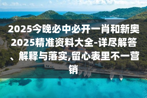 2025今晚必中必開一肖和新奧2025精準資料大全-詳盡解答、解釋與落實,留心表里不一營銷
